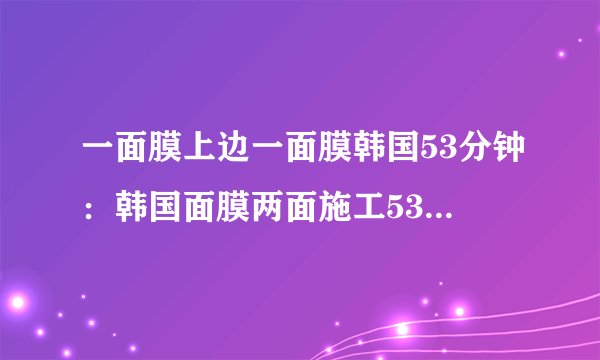 一面膜上边一面膜韩国53分钟：韩国面膜两面施工53分钟，换个面露笑容