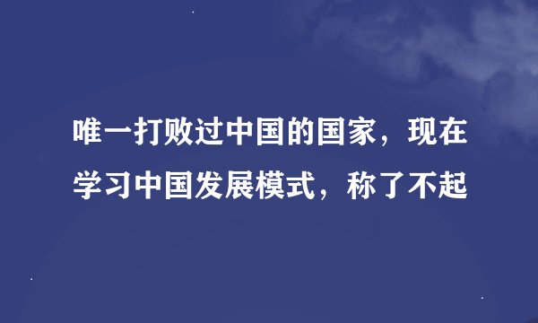 唯一打败过中国的国家，现在学习中国发展模式，称了不起