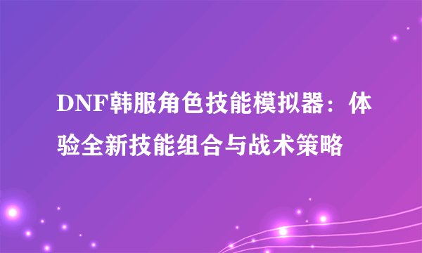 DNF韩服角色技能模拟器：体验全新技能组合与战术策略