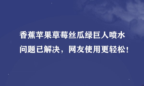 香蕉苹果草莓丝瓜绿巨人喷水问题已解决，网友使用更轻松！