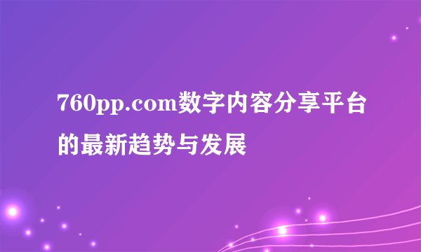 760pp.com数字内容分享平台的最新趋势与发展