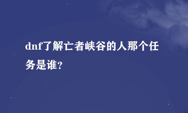 dnf了解亡者峡谷的人那个任务是谁？
