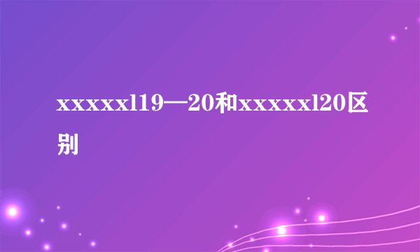 xxxxxl19—20和xxxxxl20区别