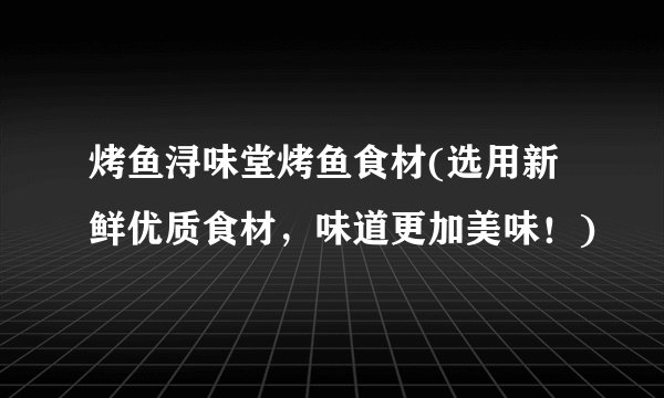 烤鱼浔味堂烤鱼食材(选用新鲜优质食材，味道更加美味！)