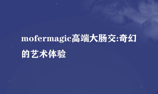 mofermagic高端大肠交:奇幻的艺术体验