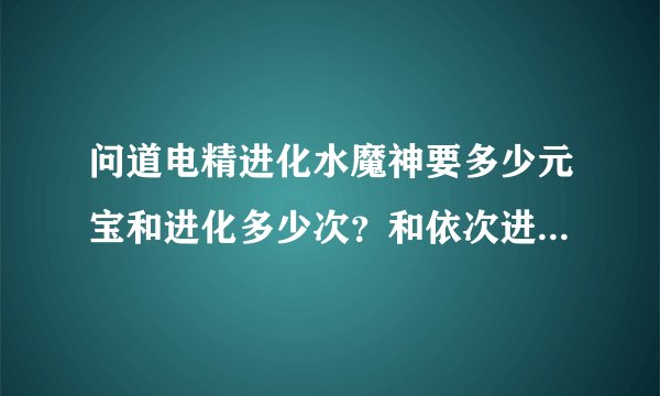 问道电精进化水魔神要多少元宝和进化多少次？和依次进化怪物的顺序