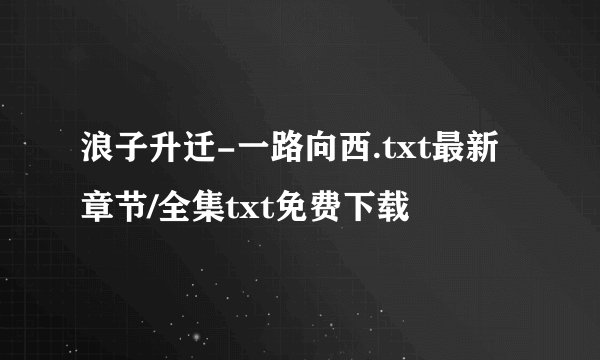浪子升迁-一路向西.txt最新章节/全集txt免费下载