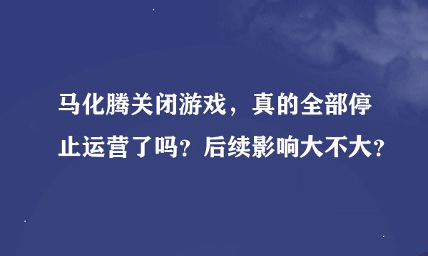 马化腾关闭游戏，真的全部停止运营了吗？后续影响大不大？