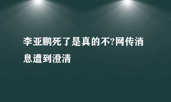 李亚鹏死了是真的不?网传消息遭到澄清
