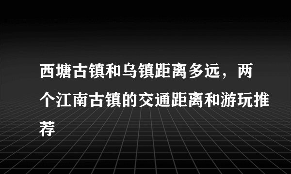 西塘古镇和乌镇距离多远，两个江南古镇的交通距离和游玩推荐