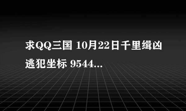 求QQ三国 10月22日千里缉凶逃犯坐标 9544 谢了啊 紧急