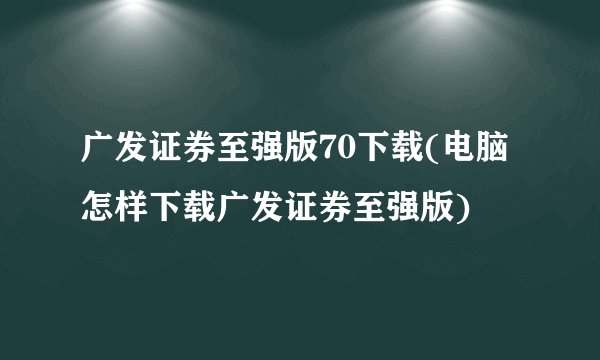 广发证券至强版70下载(电脑怎样下载广发证券至强版)