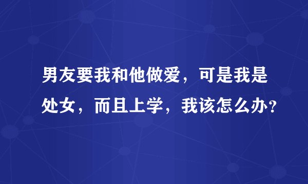 男友要我和他做爱，可是我是处女，而且上学，我该怎么办？