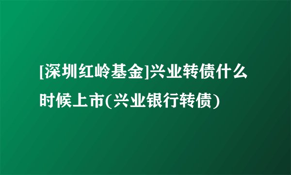 [深圳红岭基金]兴业转债什么时候上市(兴业银行转债)