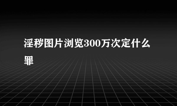 淫秽图片浏览300万次定什么罪
