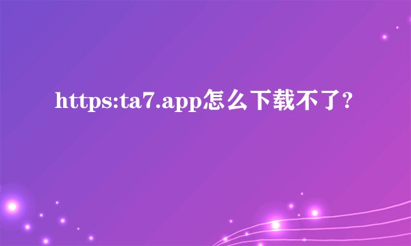 https:ta7.app怎么下载不了?