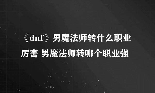 《dnf》男魔法师转什么职业厉害 男魔法师转哪个职业强