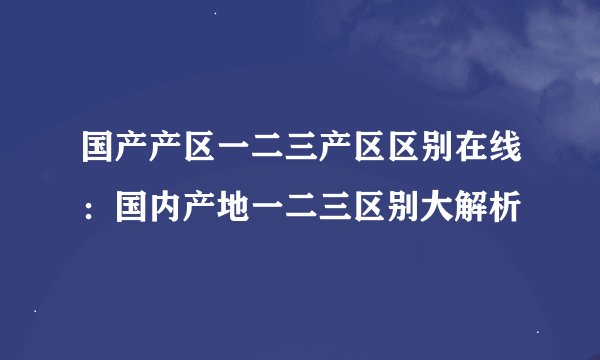 国产产区一二三产区区别在线：国内产地一二三区别大解析