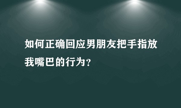 如何正确回应男朋友把手指放我嘴巴的行为？