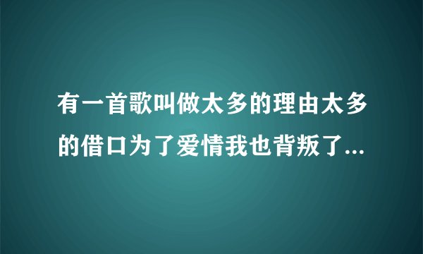 有一首歌叫做太多的理由太多的借口为了爱情我也背叛了所有,这首...