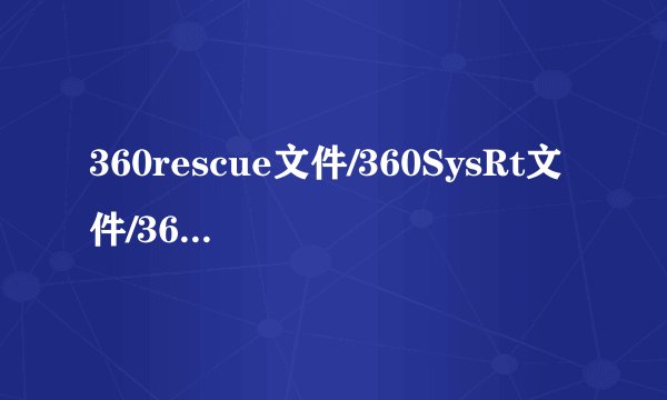 360rescue文件/360SysRt文件/360ld文件夹详解怎么删除