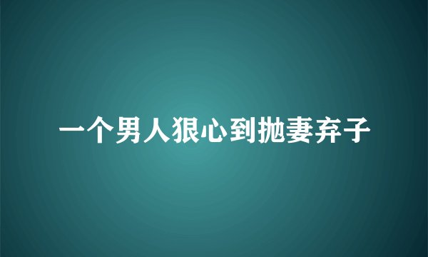 一个男人狠心到抛妻弃子