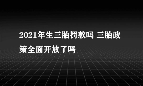 2021年生三胎罚款吗 三胎政策全面开放了吗