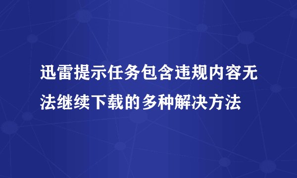 迅雷提示任务包含违规内容无法继续下载的多种解决方法