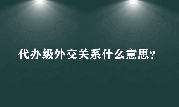 代办级外交关系什么意思？