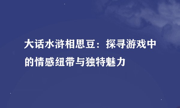 大话水浒相思豆：探寻游戏中的情感纽带与独特魅力