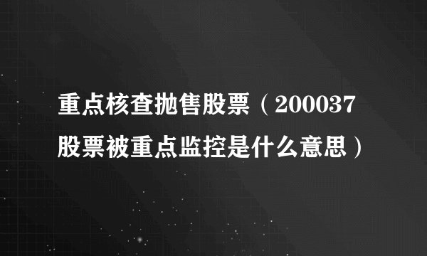 重点核查抛售股票（200037股票被重点监控是什么意思）