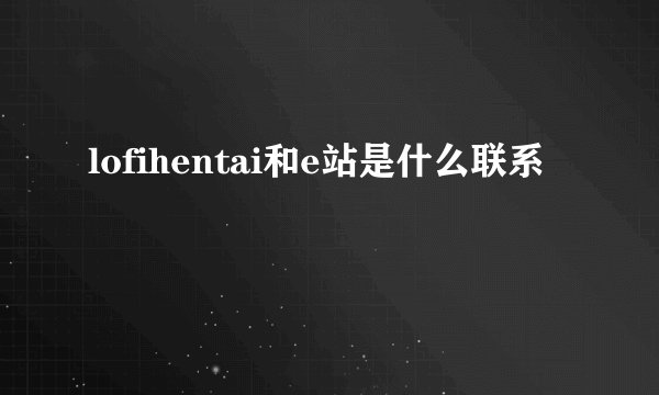 lofihentai和e站是什么联系