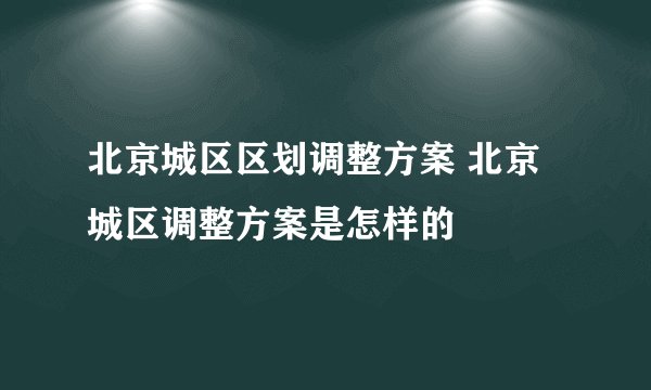 北京城区区划调整方案 北京城区调整方案是怎样的
