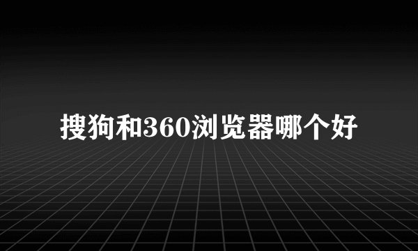 搜狗和360浏览器哪个好