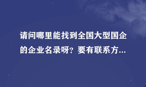 请问哪里能找到全国大型国企的企业名录呀？要有联系方法的。谢谢！