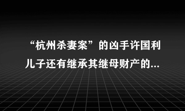 “杭州杀妻案”的凶手许国利儿子还有继承其继母财产的权利吗？