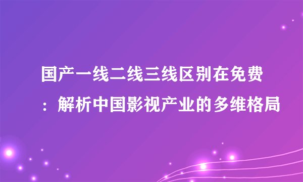 国产一线二线三线区别在免费：解析中国影视产业的多维格局