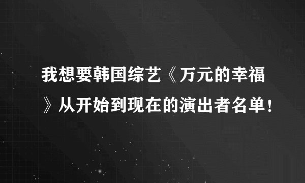 我想要韩国综艺《万元的幸福》从开始到现在的演出者名单！