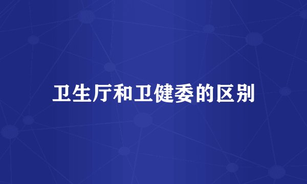 卫生厅和卫健委的区别