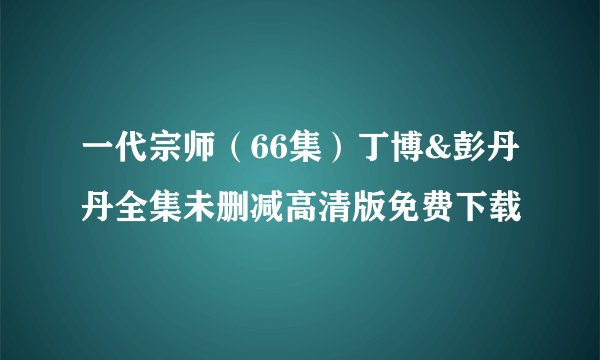 一代宗师（66集）丁博&彭丹丹全集未删减高清版免费下载