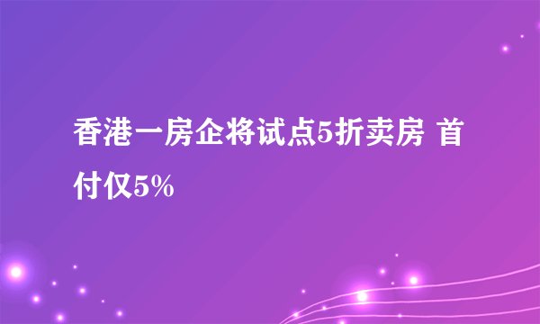 香港一房企将试点5折卖房 首付仅5%