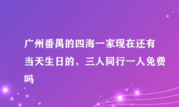 广州番禺的四海一家现在还有当天生日的，三人同行一人免费吗