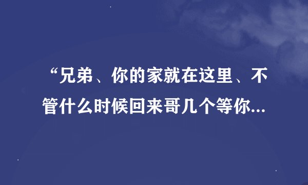 “兄弟、你的家就在这里、不管什么时候回来哥几个等你..”这是那首说唱歌曲里的歌词啊？？？