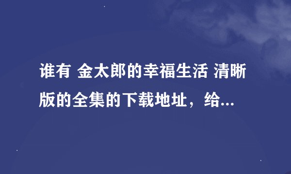 谁有 金太郎的幸福生活 清晰版的全集的下载地址，给发一份吧，请发到邮箱591437179@qq.com