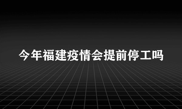 今年福建疫情会提前停工吗