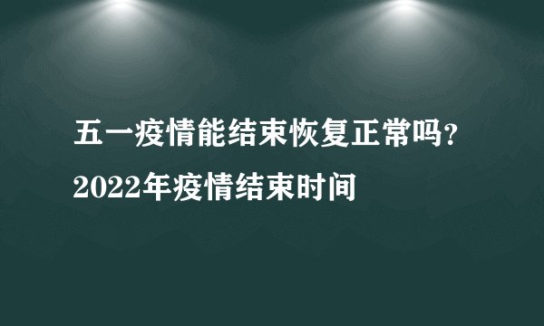 五一疫情能结束恢复正常吗？2022年疫情结束时间