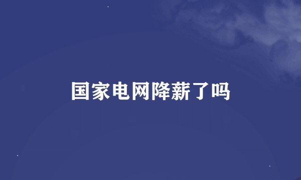 国家电网降薪了吗