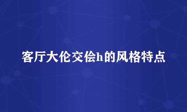 客厅大伦交侩h的风格特点