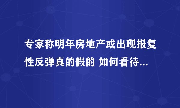 专家称明年房地产或出现报复性反弹真的假的 如何看待专家称明年房地产或出现报复性反弹