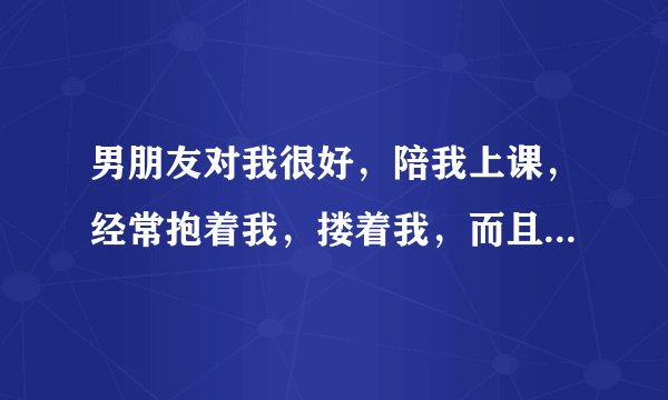 男朋友对我很好，陪我上课，经常抱着我，搂着我，而且是在电影院中。我问他，你能别离开我吗。他说以后我